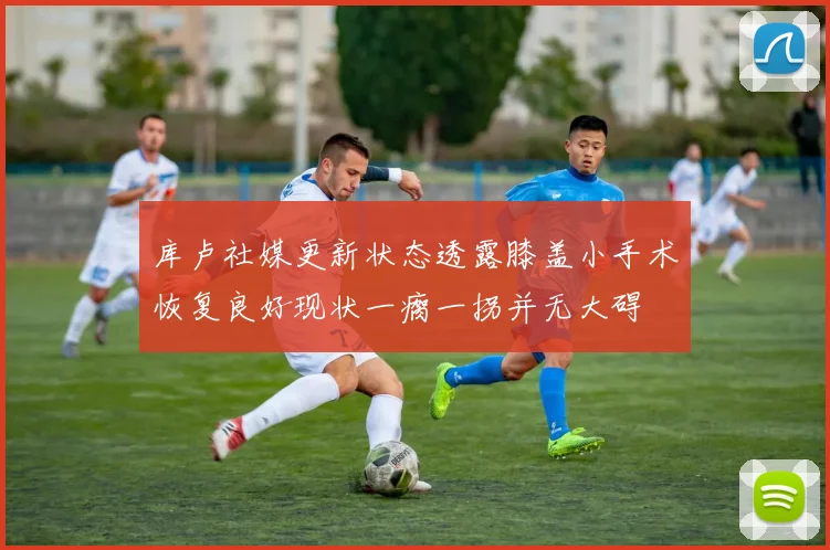 库卢社媒更新状态透露膝盖小手术恢复良好现状一瘸一拐并无大碍