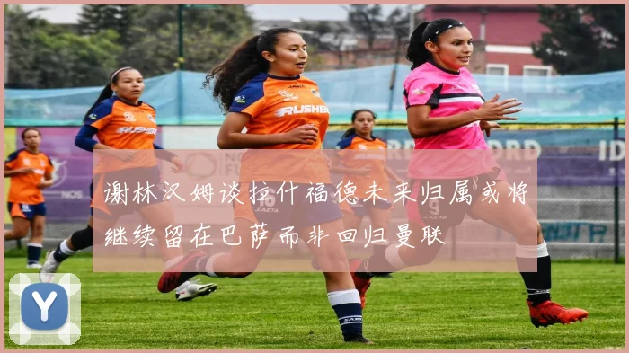 谢林汉姆谈拉什福德未来归属或将继续留在巴萨而非回归曼联