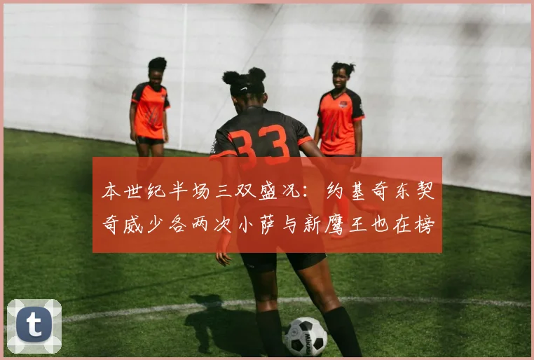 本世纪半场三双盛况：约基奇东契奇威少各两次小萨与新鹰王也在榜单之中