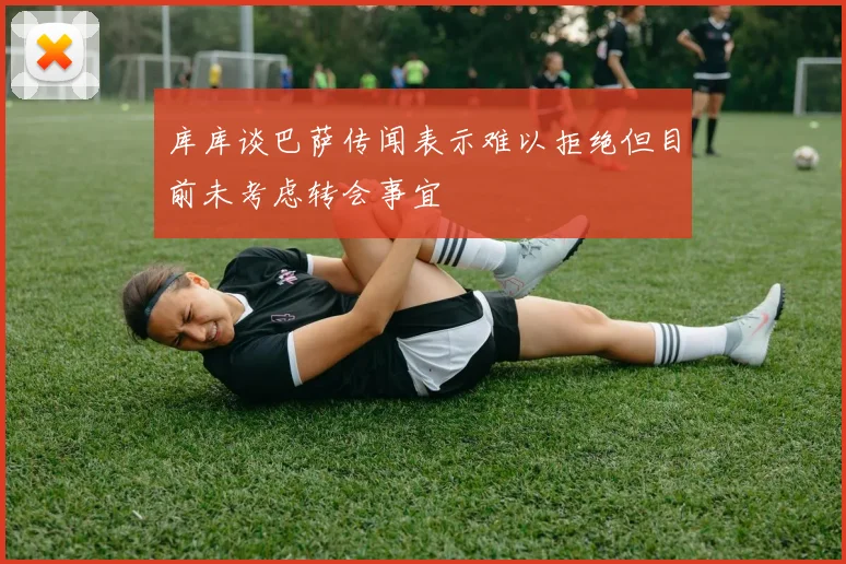 库库谈巴萨传闻表示难以拒绝但目前未考虑转会事宜