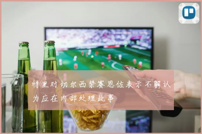 特里对切尔西禁赛恩佐表示不解认为应在内部处理此事