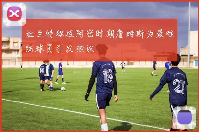 杜兰特称迈阿密时期詹姆斯为最难防球员引发热议