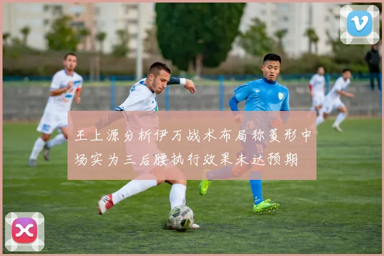 王上源分析伊万战术布局称菱形中场实为三后腰执行效果未达预期
