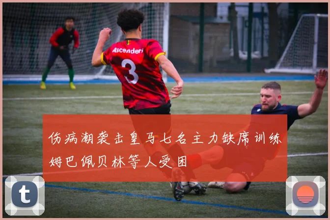 伤病潮袭击皇马七名主力缺席训练姆巴佩贝林等人受困