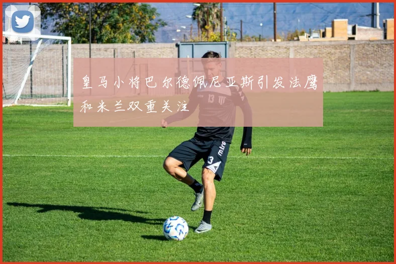 皇马小将巴尔德佩尼亚斯引发法鹰和米兰双重关注