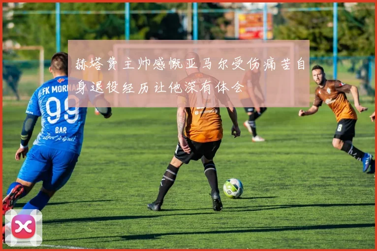 赫塔费主帅感慨亚马尔受伤痛苦自身退役经历让他深有体会