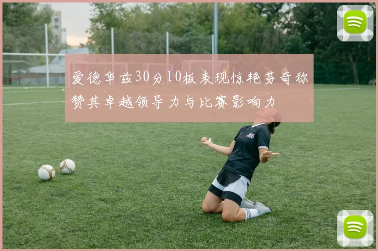 爱德华兹30分10板表现惊艳芬奇称赞其卓越领导力与比赛影响力