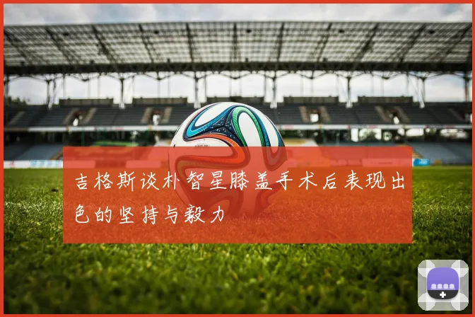 吉格斯谈朴智星膝盖手术后表现出色的坚持与毅力
