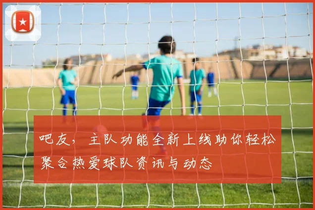 吧友,主队功能全新上线助你轻松聚合热爱球队资讯与动态