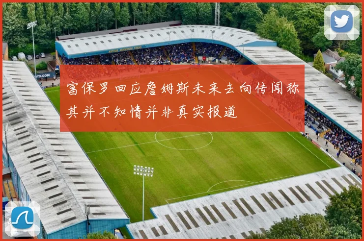 富保罗回应詹姆斯未来去向传闻称其并不知情并非真实报道