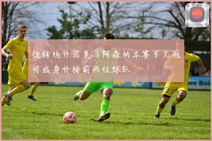 德转统计若皇马阿森纳本赛季无冠将成身价榜前两位球队