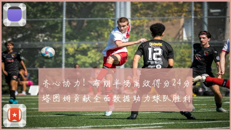 齐心协力！布朗半场高效得分24分塔图姆贡献全面数据助力球队胜利