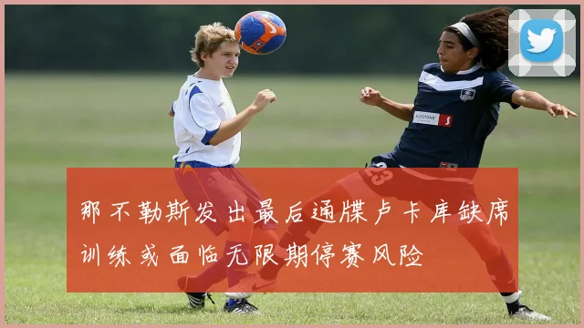 那不勒斯发出最后通牒卢卡库缺席训练或面临无限期停赛风险