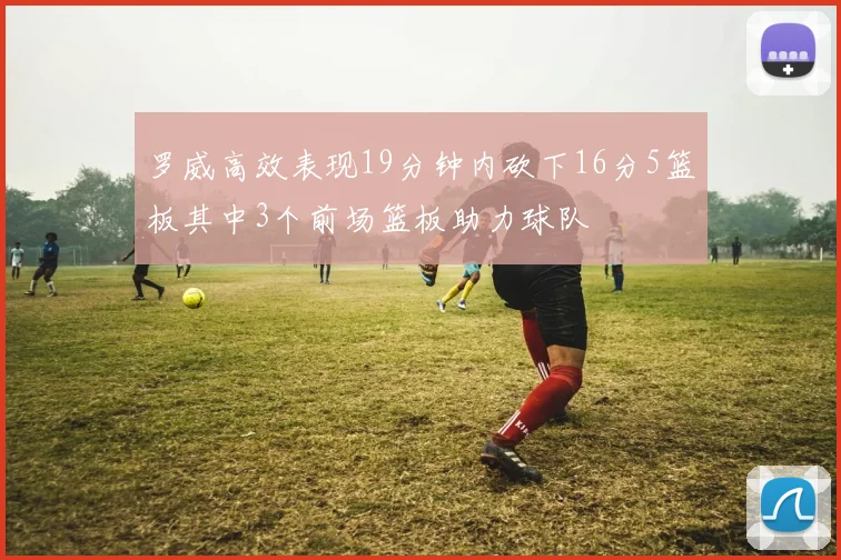 罗威高效表现19分钟内砍下16分5篮板其中3个前场篮板助力球队
