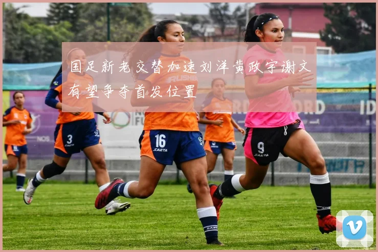 国足新老交替加速刘洋黄政宇谢文有望争夺首发位置