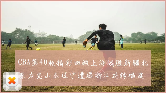 CBA第40轮精彩回顾上海战胜新疆北京力克山东辽宁遭遇浙江逆转福建逆袭广东