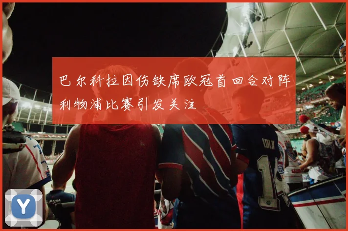 巴尔科拉因伤缺席欧冠首回合对阵利物浦比赛引发关注