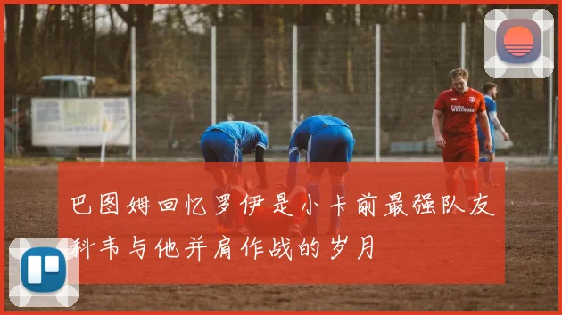 巴图姆回忆罗伊是小卡前最强队友科韦与他并肩作战的岁月
