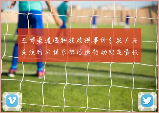 王博豪遭遇种族歧视事件引发广泛关注对方俱乐部迅速行动锁定责任人