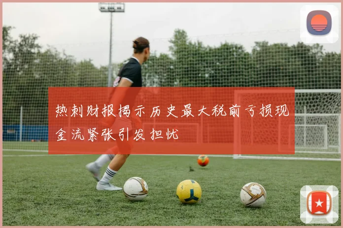 热刺财报揭示历史最大税前亏损现金流紧张引发担忧